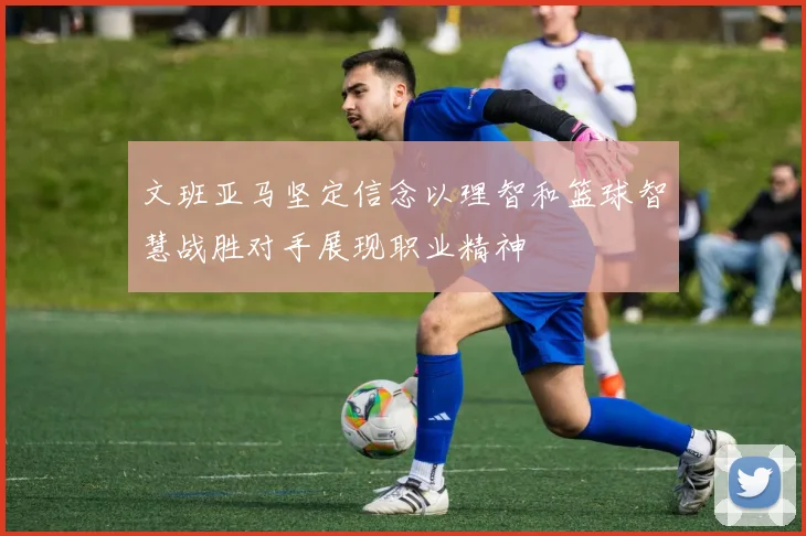 文班亚马坚定信念以理智和篮球智慧战胜对手展现职业精神