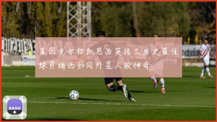 莱因克尔称凯恩为英格兰历史最佳球员梅西如同外星人般神奇