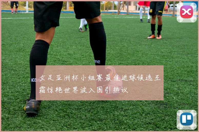 女足亚洲杯小组赛最佳进球候选王霜惊艳世界波入围引热议