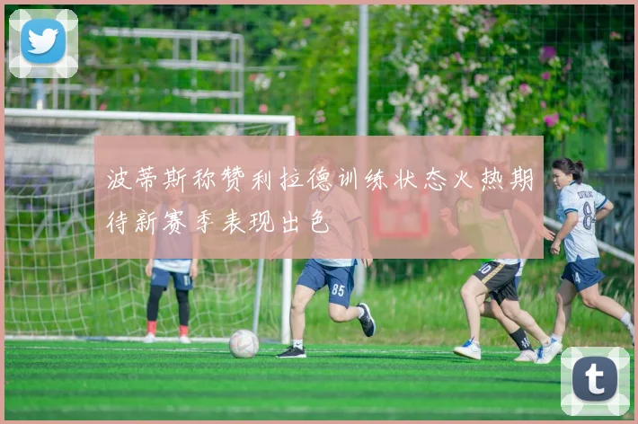 波蒂斯称赞利拉德训练状态火热期待新赛季表现出色