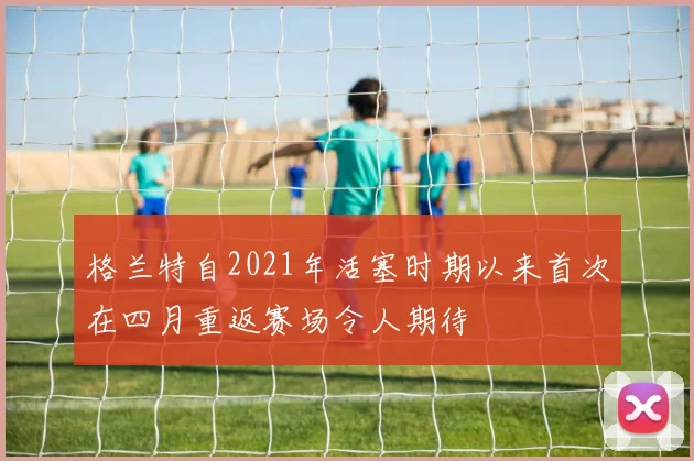 格兰特自2021年活塞时期以来首次在四月重返赛场令人期待