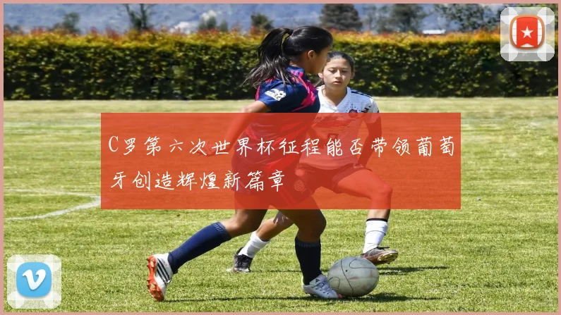 C罗第六次世界杯征程能否带领葡萄牙创造辉煌新篇章