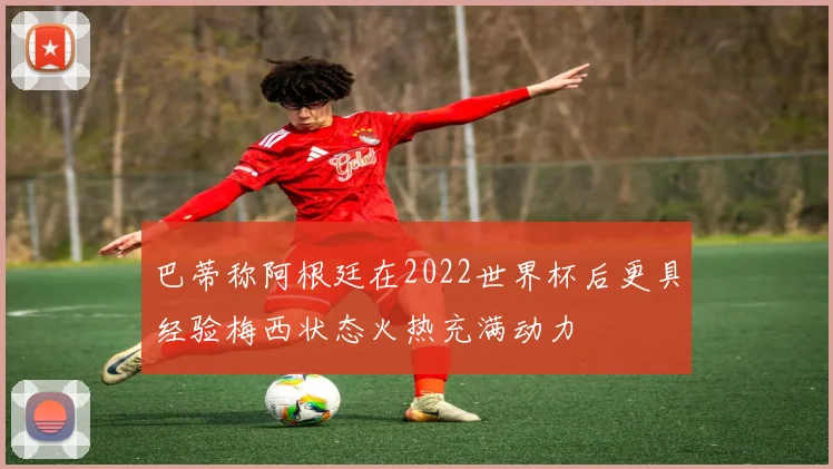 巴蒂称阿根廷在2022世界杯后更具经验梅西状态火热充满动力