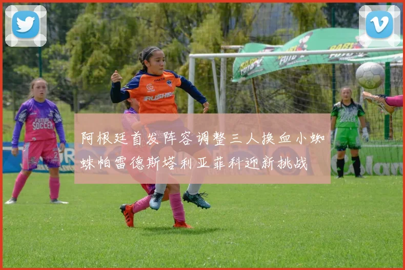 阿根廷首发阵容调整三人换血小蜘蛛帕雷德斯塔利亚菲科迎新挑战