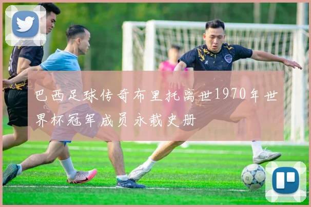 巴西足球传奇布里托离世1970年世界杯冠军成员永载史册