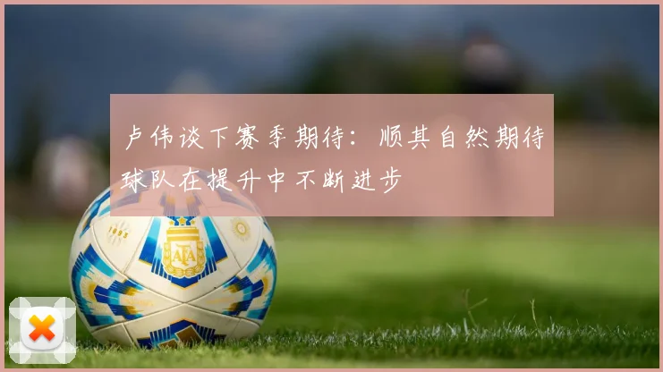 卢伟谈下赛季期待：顺其自然期待球队在提升中不断进步