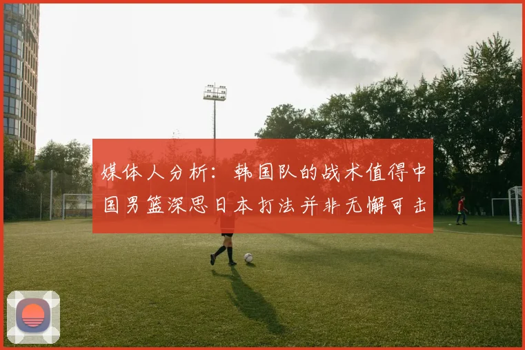媒体人分析：韩国队的战术值得中国男篮深思日本打法并非无懈可击