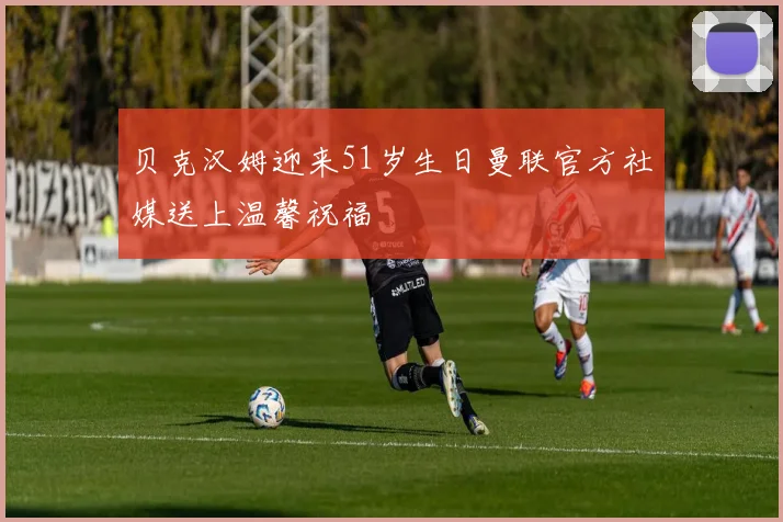 贝克汉姆迎来51岁生日曼联官方社媒送上温馨祝福