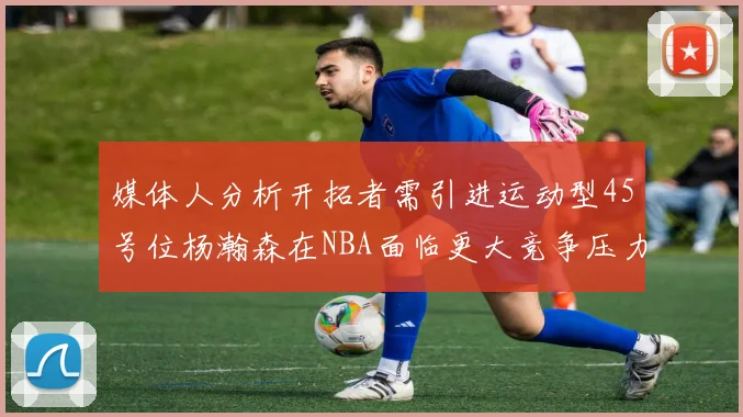媒体人分析开拓者需引进运动型45号位杨瀚森在NBA面临更大竞争压力