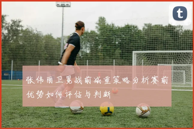 张伟丽卫冕战前减重策略分析赛前优势如何评估与判断