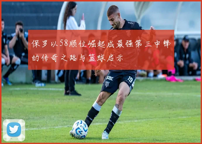保罗以58顺位崛起成最强第三中锋的传奇之路与篮球启示
