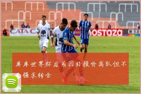 库库世界杯后或因好报价离队但不会强求转会