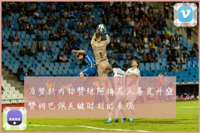 马努科内称赞琼阿梅尼人善良并盛赞姆巴佩关键时刻的表现