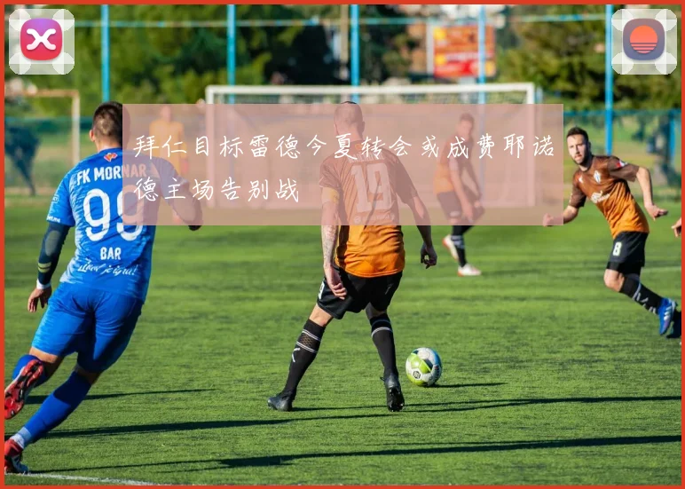 拜仁目标雷德今夏转会或成费耶诺德主场告别战