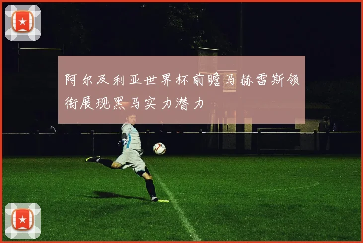 阿尔及利亚世界杯前瞻马赫雷斯领衔展现黑马实力潜力