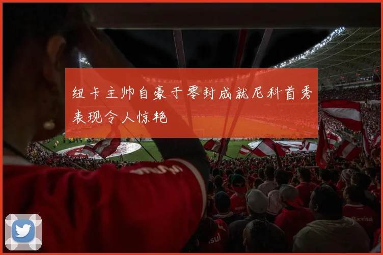 纽卡主帅自豪于零封成就尼科首秀表现令人惊艳