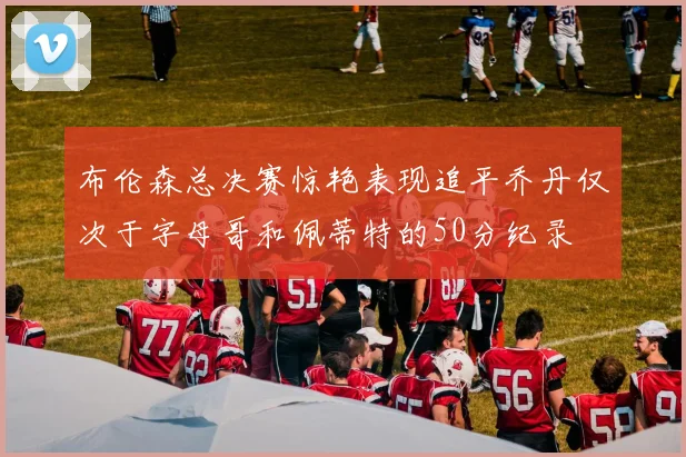布伦森总决赛惊艳表现追平乔丹仅次于字母哥和佩蒂特的50分纪录