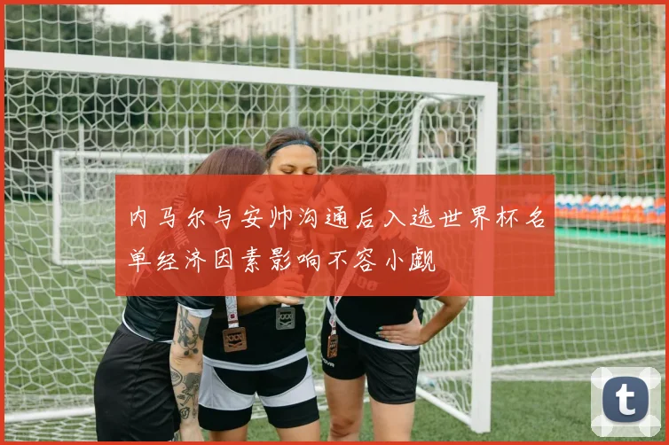 内马尔与安帅沟通后入选世界杯名单经济因素影响不容小觑