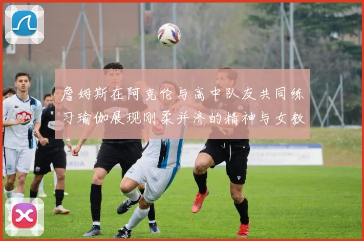 詹姆斯在阿克伦与高中队友共同练习瑜伽展现刚柔并济的精神与女教练合影留念