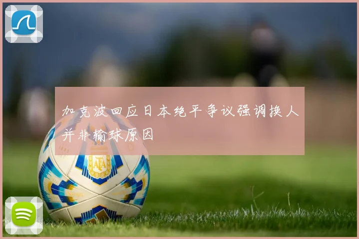 加克波回应日本绝平争议强调换人并非输球原因