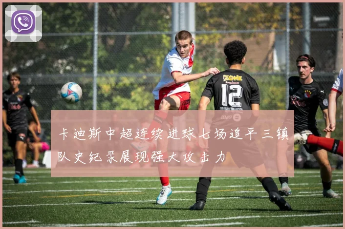 卡迪斯中超连续进球七场追平三镇队史纪录展现强大攻击力