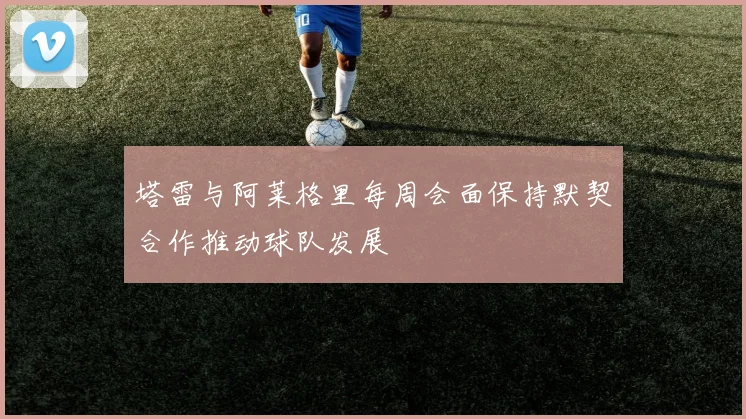 塔雷与阿莱格里每周会面保持默契合作推动球队发展