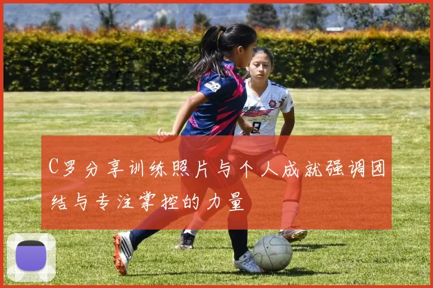 C罗分享训练照片与个人成就强调团结与专注掌控的力量