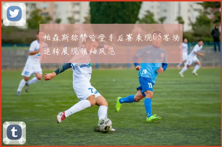 帕森斯称赞哈登季后赛表现G5客场逆转展现领袖风范