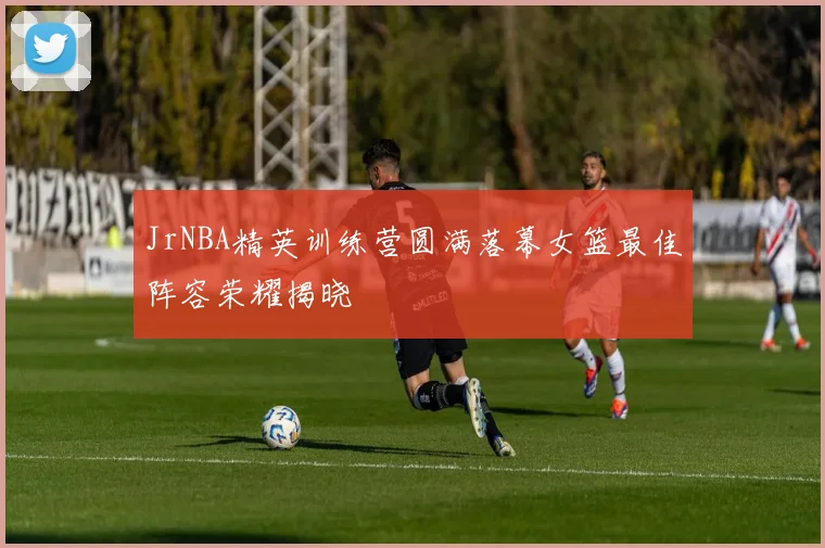 JrNBA精英训练营圆满落幕女篮最佳阵容荣耀揭晓