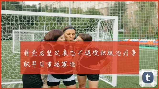 蒋圣龙坚定表态不退役积极治疗争取早日重返赛场