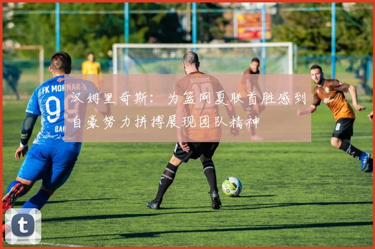 汉姆里奇斯：为篮网夏联首胜感到自豪努力拼搏展现团队精神