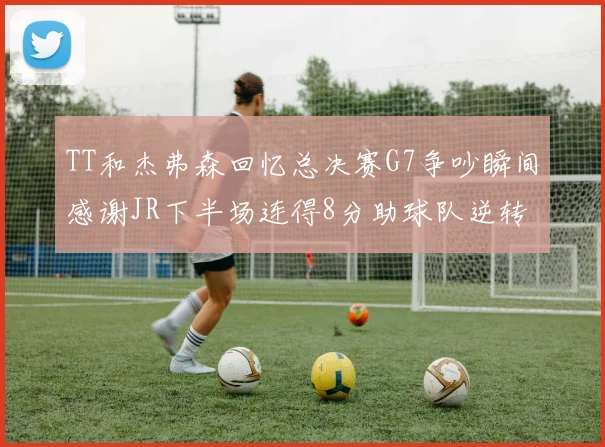 TT和杰弗森回忆总决赛G7争吵瞬间感谢JR下半场连得8分助球队逆转