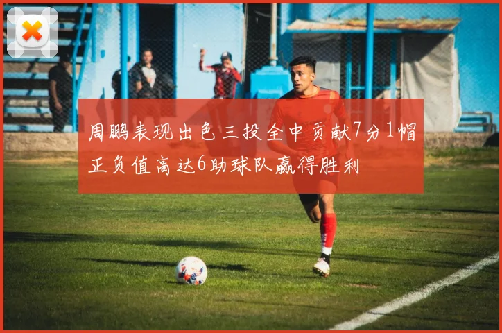 周鹏表现出色三投全中贡献7分1帽正负值高达6助球队赢得胜利