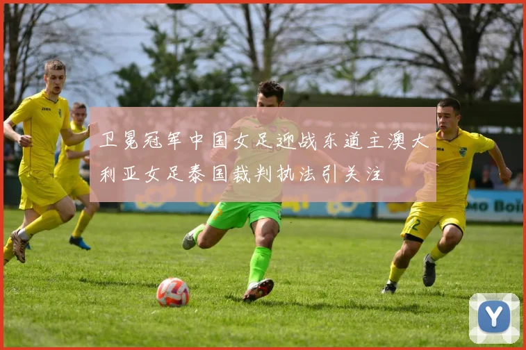 卫冕冠军中国女足迎战东道主澳大利亚女足泰国裁判执法引关注